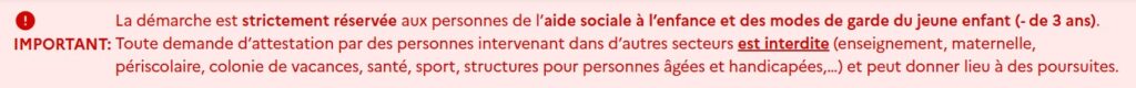 Message du ministère : La démarche est strictement réservée aux personnes de l’aide sociale à l’enfance et des modes de garde du jeune enfant (- de 3 ans). Toute demande d’attestation par des personnes intervenant dans d’autres secteurs est interdite (enseignement, maternelle, périscolaire, colonie de vacances, santé, sport, structures pour personnes âgées et handicapées,…) et peut donner lieu à des poursuites. - Agrandir l'image, fenêtre modale